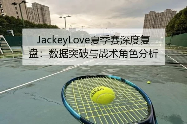 JackeyLove夏季赛深度复盘：数据突破与战术角色分析
